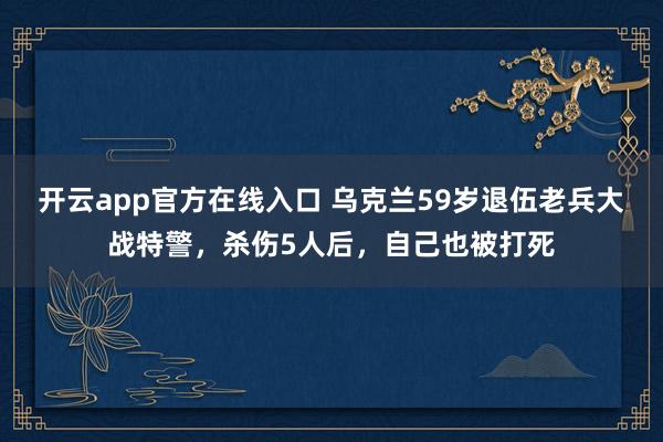 开云app官方在线入口 乌克兰59岁退伍老兵大战特警,杀伤5人后,自己也被打死