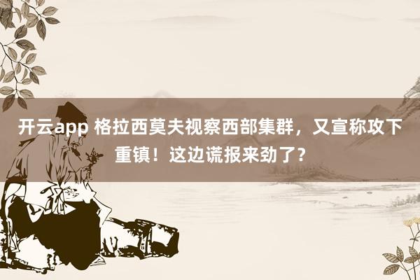 开云app 格拉西莫夫视察西部集群，又宣称攻下重镇！这边谎报来劲了？