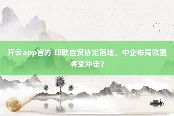 开云app官方 印欧自贸协定落地,中企布局欧盟将受冲击?