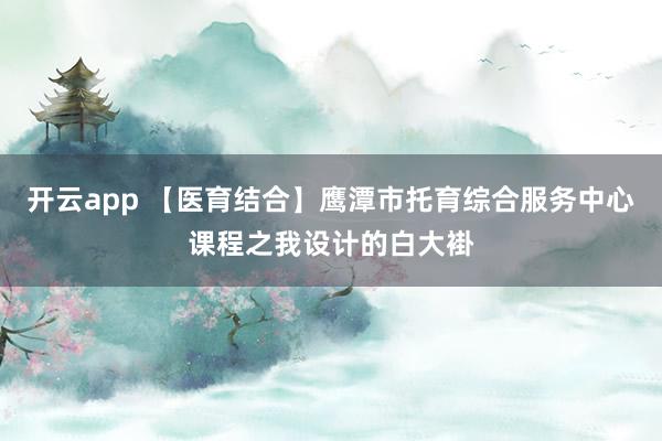 开云app 【医育结合】鹰潭市托育综合服务中心课程之我设计的白大褂