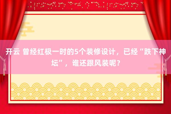 开云 曾经红极一时的5个装修设计，已经“跌下神坛”，谁还跟风装呢？