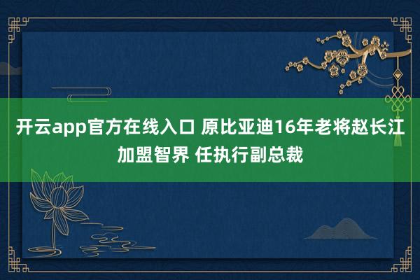 开云app官方在线入口 原比亚迪16年老将赵长江加盟智界 任执行副总裁