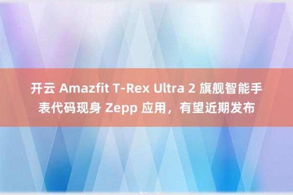 开云 Amazfit T-Rex Ultra 2 旗舰智能手表代码现身 Zepp 应用,有望近期发布