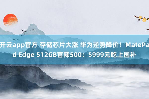开云app官方 存储芯片大涨 华为逆势降价！MatePad Edge 512GB官降500：5999元吃上国补
