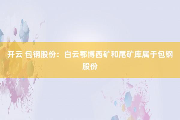 开云 包钢股份：白云鄂博西矿和尾矿库属于包钢股份