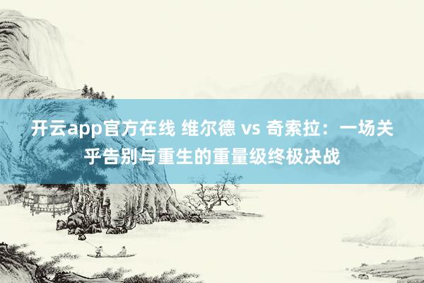 开云app官方在线 维尔德 vs 奇索拉：一场关乎告别与重生的重量级终极决战