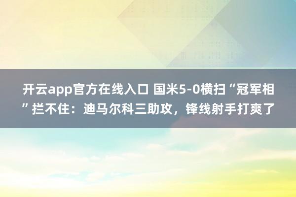 开云app官方在线入口 国米5-0横扫“冠军相”拦不住：迪马尔科三助攻，锋线射手打爽了
