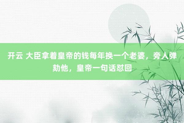 开云 大臣拿着皇帝的钱每年换一个老婆，旁人弹劾他，皇帝一句话怼回