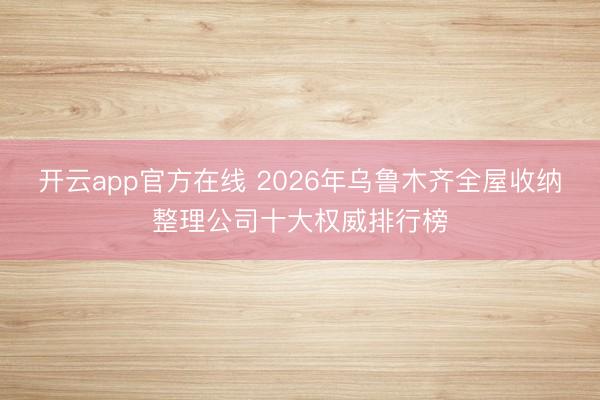 开云app官方在线 2026年乌鲁木齐全屋收纳整理公司十大权威排行榜