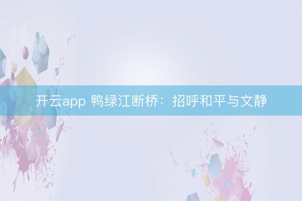 开云app 鸭绿江断桥:招呼和平与文静