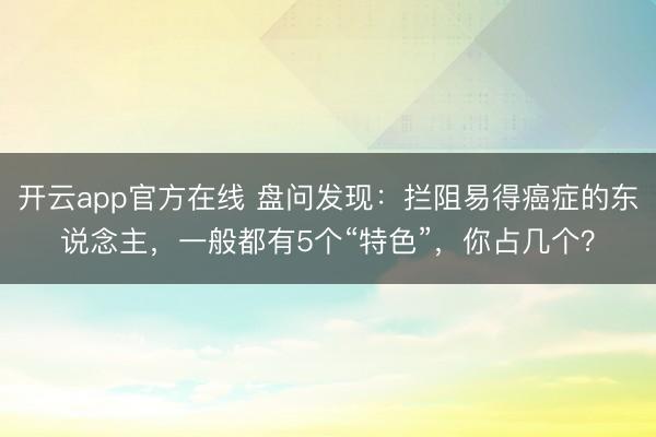开云app官方在线 盘问发现：拦阻易得癌症的东说念主，一般都有5个“特色”，你占几个？