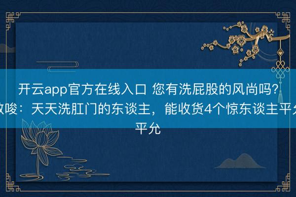 开云app官方在线入口 您有洗屁股的风尚吗?教唆:天天洗肛门的东谈主,能收货4个惊东谈主平允