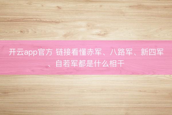 开云app官方 链接看懂赤军、八路军、新四军、自若军都是什么相干