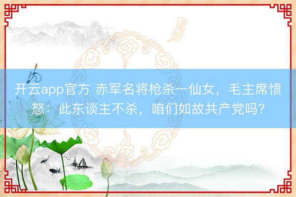 开云app官方 赤军名将枪杀一仙女，毛主席愤怒：此东谈主不杀，咱们如故共产党吗？