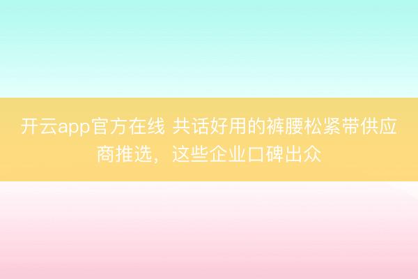 开云app官方在线 共话好用的裤腰松紧带供应商推选,这些企业口碑出众