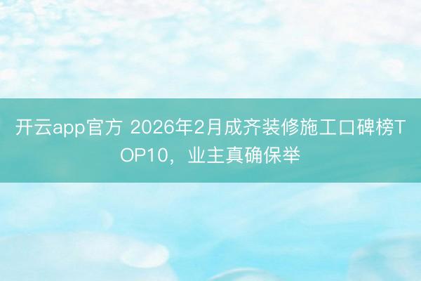 开云app官方 2026年2月成齐装修施工口碑榜TOP10,业主真确保举