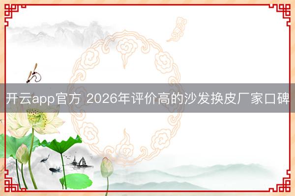 开云app官方 2026年评价高的沙发换皮厂家口碑