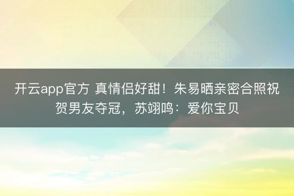 开云app官方 真情侣好甜!朱易晒亲密合照祝贺男友夺冠,苏翊鸣:爱你宝贝