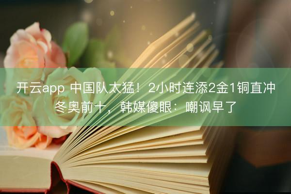 开云app 中国队太猛!2小时连添2金1铜直冲冬奥前十,韩媒傻眼:嘲讽早了