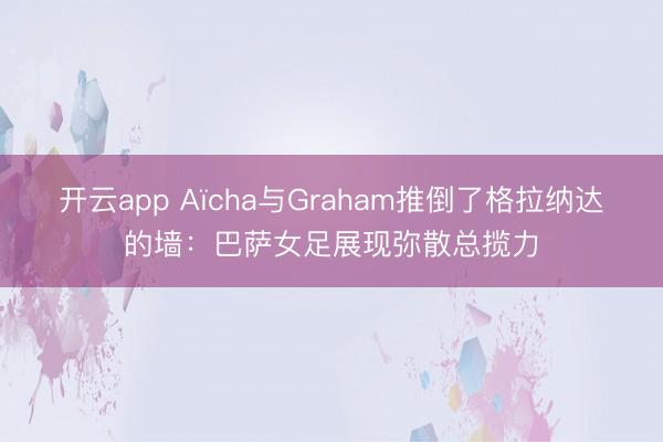 开云app Aïcha与Graham推倒了格拉纳达的墙：巴萨女足展现弥散总揽力