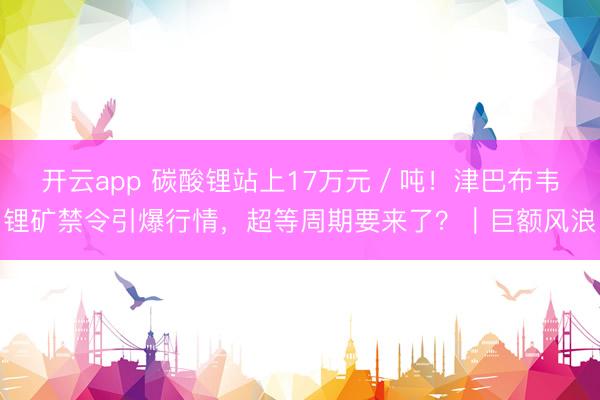 开云app 碳酸锂站上17万元/吨!津巴布韦锂矿禁令引爆行情,超等周期要来了?|巨额风浪