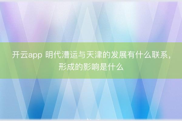 开云app 明代漕运与天津的发展有什么联系，形成的影响是什么