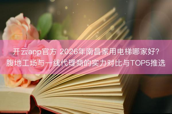 开云app官方 2026年南昌家用电梯哪家好?腹地工场与一线代理商的实力对比与TOP5推选