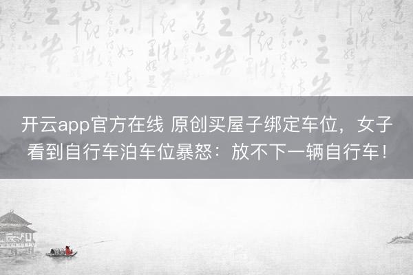 开云app官方在线 原创买屋子绑定车位，女子看到自行车泊车位暴怒：放不下一辆自行车！