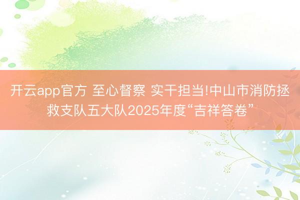 开云app官方 至心督察 实干担当!中山市消防拯救支队五大队2025年度“吉祥答卷”